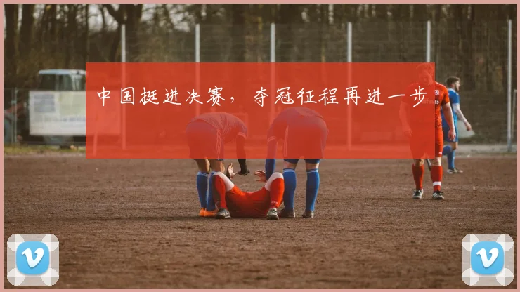 中国挺进决赛，夺冠征程再进一步