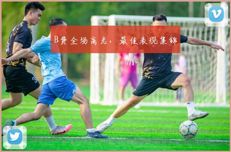 B费全场高光，最佳表现集锦