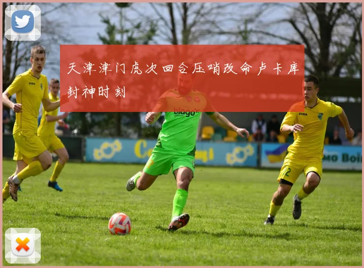 天津津门虎次回合压哨改命卢卡库封神时刻