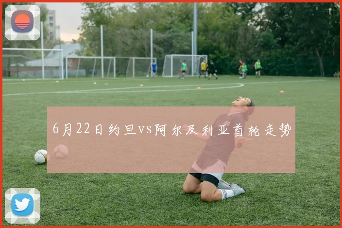 6月22日约旦vs阿尔及利亚首轮走势