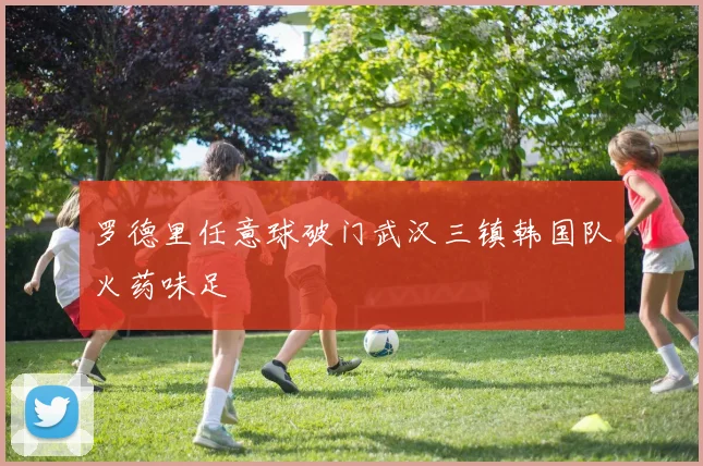 罗德里任意球破门武汉三镇韩国队火药味足