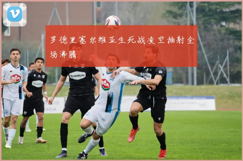罗德里塞尔维亚生死战凌空抽射全场沸腾