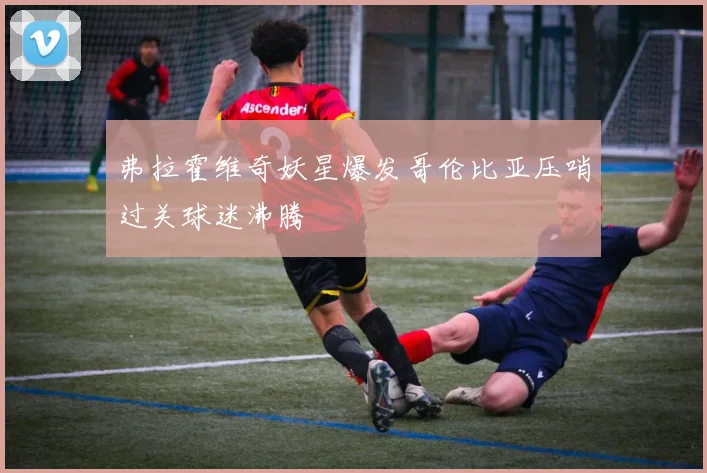 弗拉霍维奇妖星爆发哥伦比亚压哨过关球迷沸腾