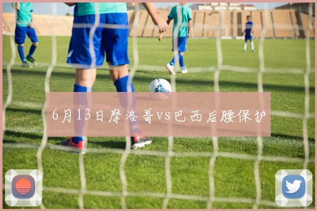 6月13日摩洛哥vs巴西后腰保护