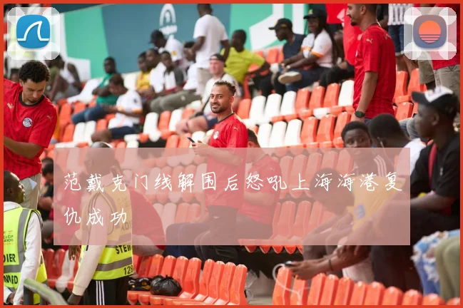 范戴克门线解围后怒吼上海海港复仇成功
