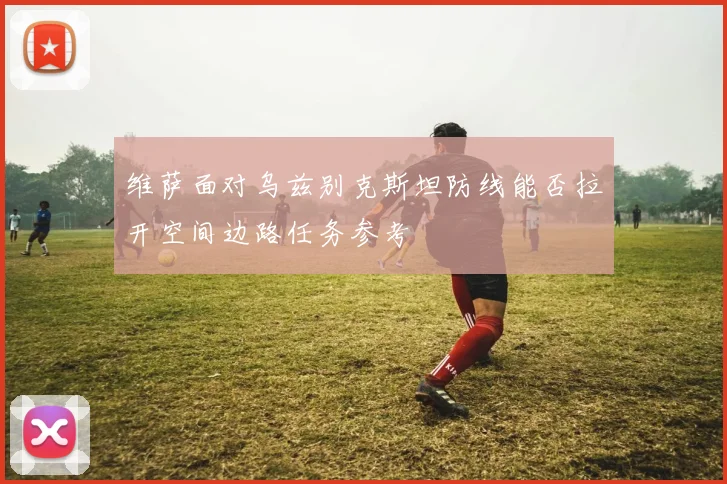 维萨面对乌兹别克斯坦防线能否拉开空间边路任务参考