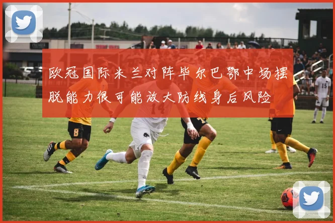 欧冠国际米兰对阵毕尔巴鄂中场摆脱能力很可能放大防线身后风险