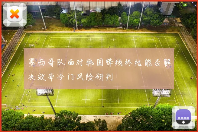 墨西哥队面对韩国锋线终结能否解决效率冷门风险研判