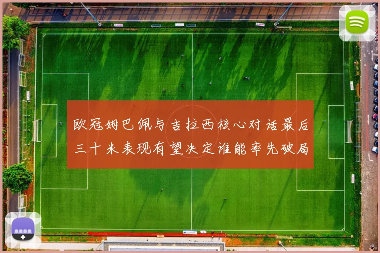 欧冠姆巴佩与吉拉西核心对话最后三十米表现有望决定谁能率先破局