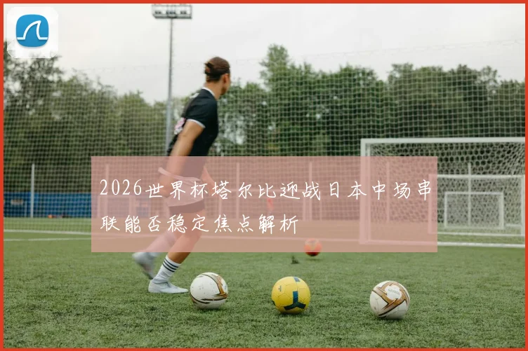 2026世界杯塔尔比迎战日本中场串联能否稳定焦点解析
