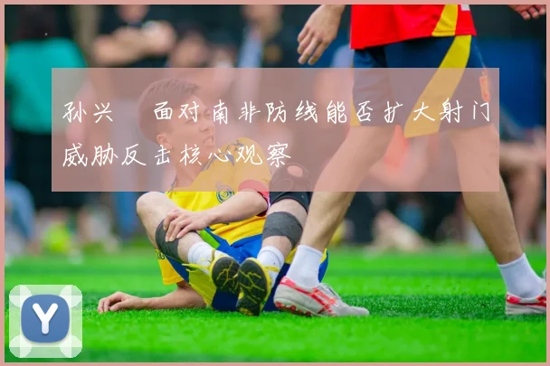 孙兴慜面对南非防线能否扩大射门威胁反击核心观察
