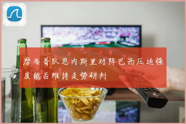 摩洛哥队恩内斯里对阵巴西压迫强度能否维持走势研判