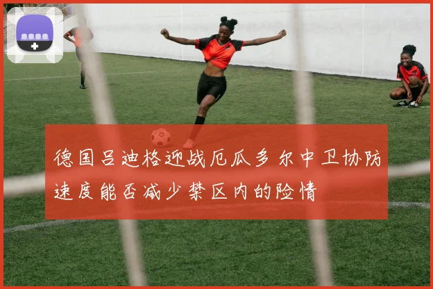 德国吕迪格迎战厄瓜多尔中卫协防速度能否减少禁区内的险情