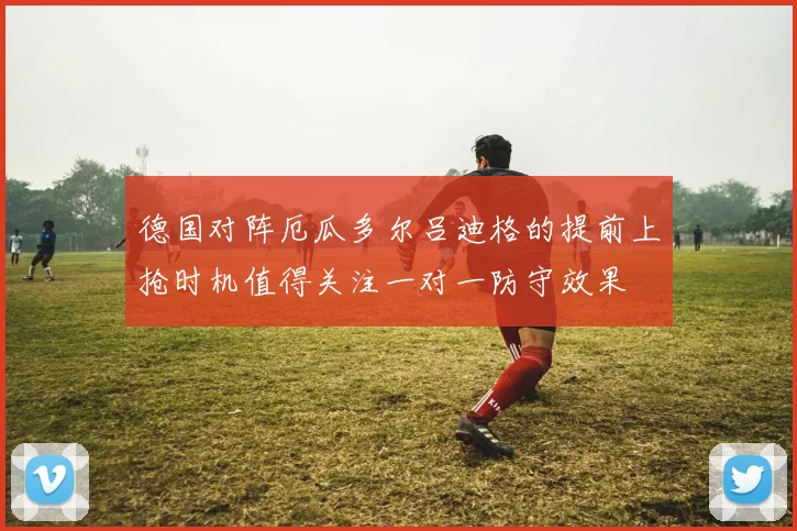 德国对阵厄瓜多尔吕迪格的提前上抢时机值得关注一对一防守效果