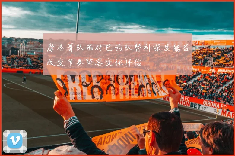 摩洛哥队面对巴西队替补深度能否改变节奏阵容变化评估