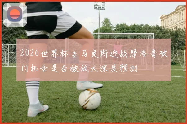 2026世界杯吉马良斯迎战摩洛哥破门机会是否被放大深度预测