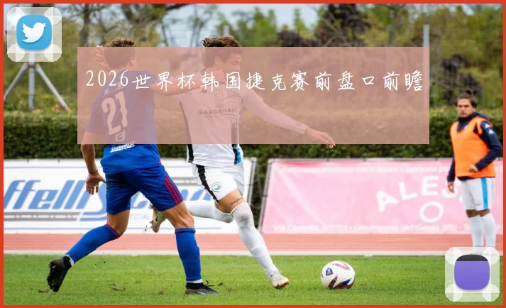 2026世界杯韩国捷克赛前盘口前瞻