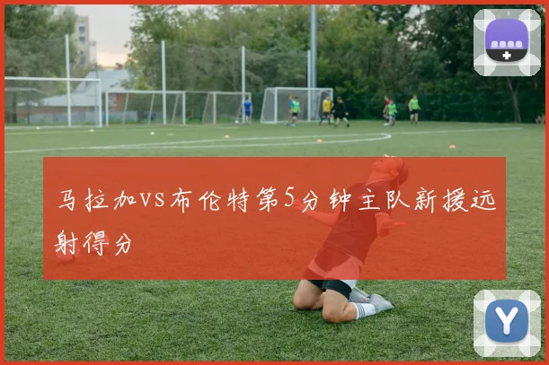 马拉加vs布伦特第5分钟主队新援远射得分