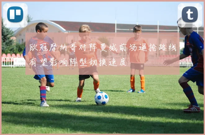 欧冠摩纳哥对阵曼城前场逼抢路线有望影响阵型切换速度