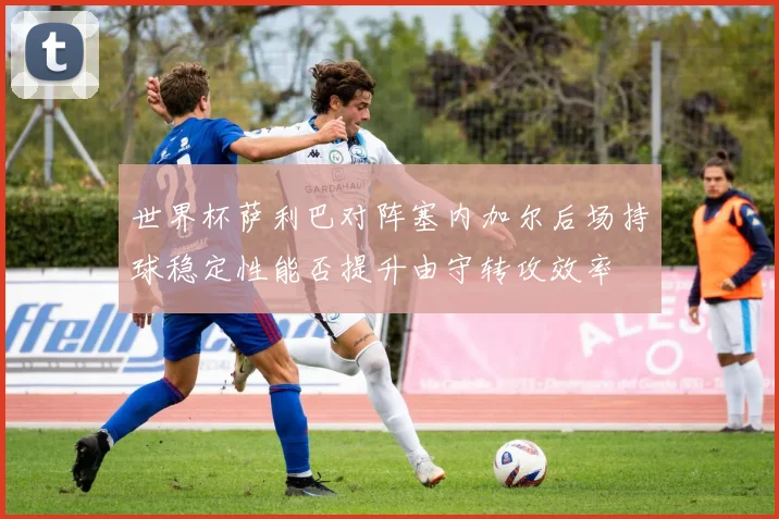 世界杯萨利巴对阵塞内加尔后场持球稳定性能否提升由守转攻效率
