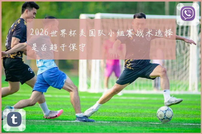 2026世界杯美国队小组赛战术选择是否趋于保守