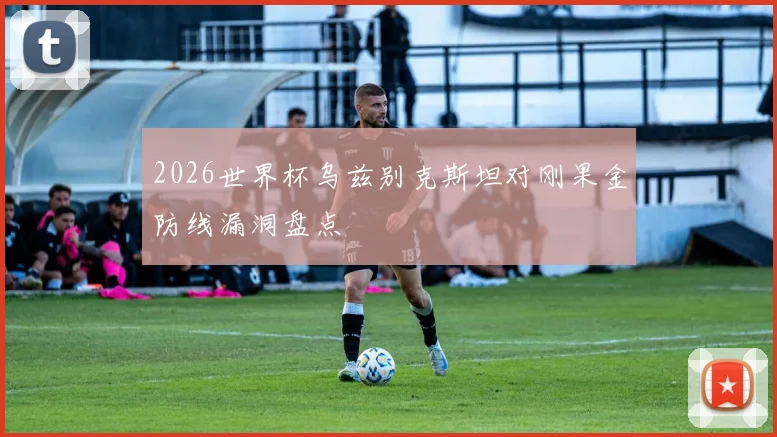 2026世界杯乌兹别克斯坦对刚果金防线漏洞盘点