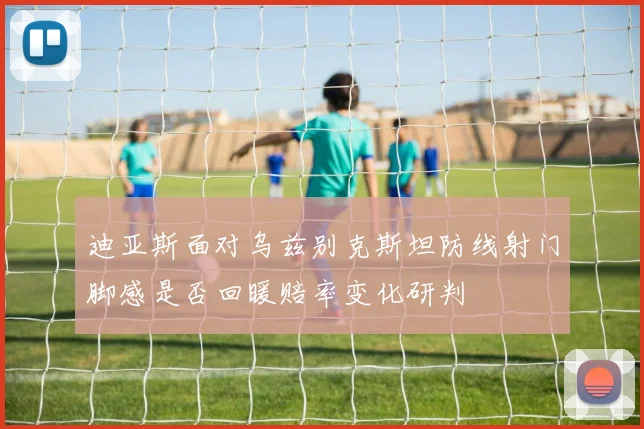 迪亚斯面对乌兹别克斯坦防线射门脚感是否回暖赔率变化研判
