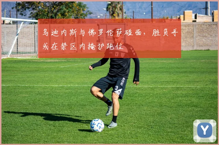 乌迪内斯与佛罗伦萨碰面，胜负手或在禁区内掩护跑位