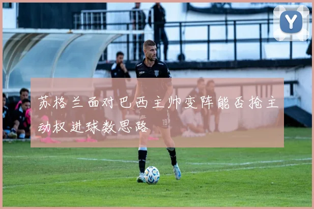 苏格兰面对巴西主帅变阵能否抢主动权进球数思路