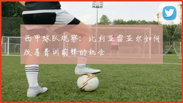 西甲球队观察：比利亚雷亚尔如何改善青训前锋的机会