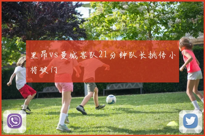 里昂vs曼城客队21分钟队长挑传小将破门