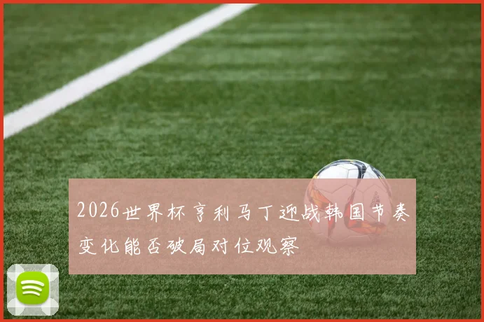 2026世界杯亨利马丁迎战韩国节奏变化能否破局对位观察