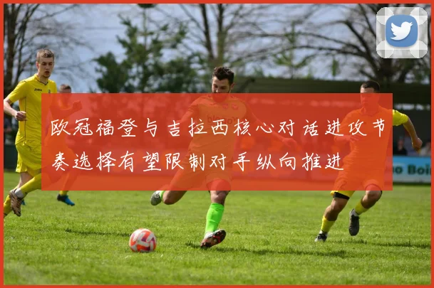 欧冠福登与吉拉西核心对话进攻节奏选择有望限制对手纵向推进